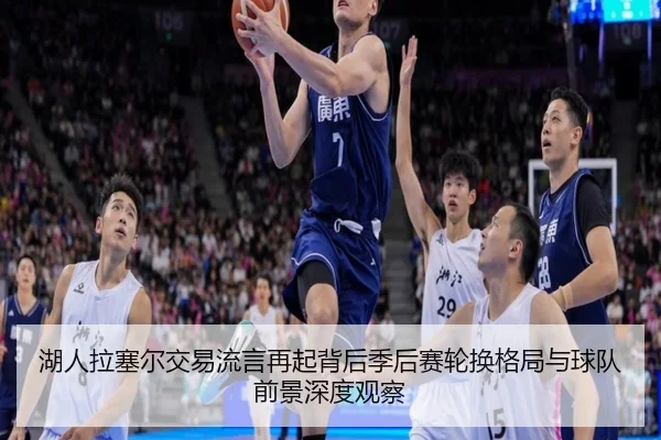 湖人拉塞尔交易流言再起背后季后赛轮换格局与球队前景深度观察